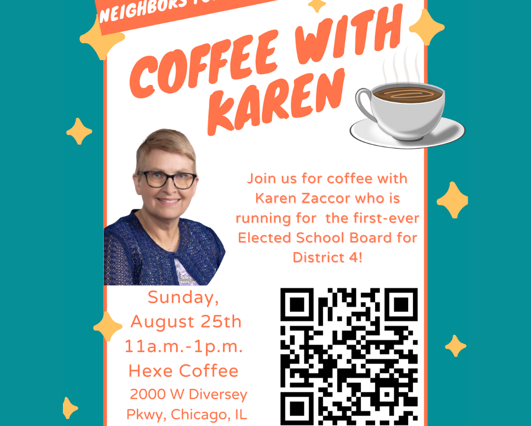 Coffee with Karen. Join us for coffee with Karen Zaccor who is running for the first ever elected school board for District 4. Sunday August 25th, 11am-1pm. Hexe Coffee 2000 W Diversey Pkwy Chicago, IL