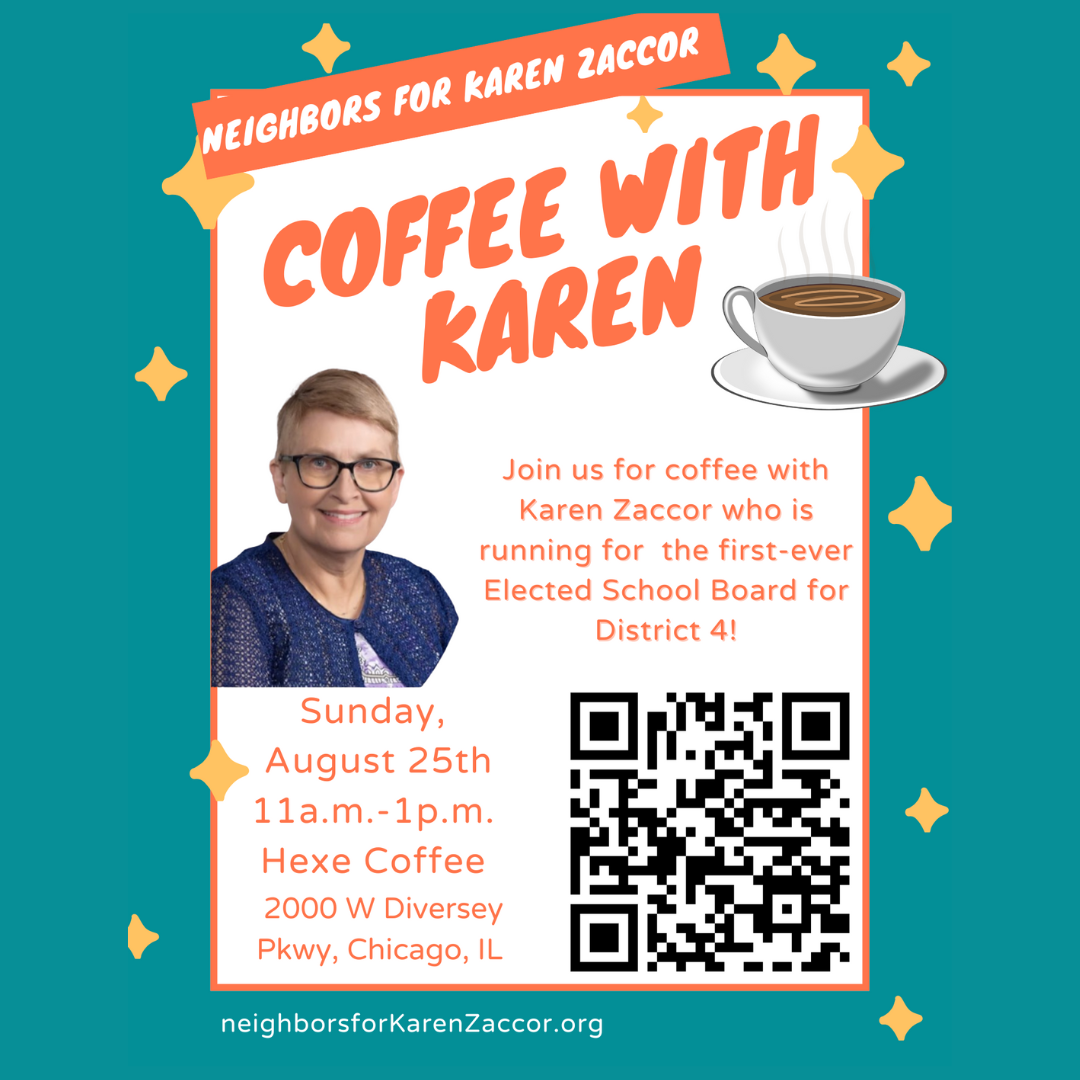 Coffee with Karen. Join us for coffee with Karen Zaccor who is running for the first ever elected school board for District 4. Sunday August 25th, 11am-1pm. Hexe Coffee 2000 W Diversey Pkwy Chicago, IL